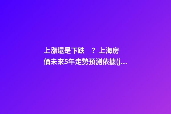 上漲還是下跌？上海房價未來5年走勢預測依據(jù)是什么？